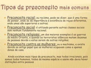    Preconceito racial: ou racismo, pode-se dizer, que é uma forma
    de pensar, onde se dá importância á existência de raças diferentes,
    onde umas são superiores a outras;
   Preconceito social: é utilizado perante outras classes sociais
    sem nenhum fundamento racional;
   Preconceito religioso: um dos maiores exemplos é as guerras
    do médio Oriente, e quando os terroristas islâmicos matam dezenas
    de pessoas devido a estas serem de outras religiões;
   Preconceito contra as mulheres: ou o machismo, e existe
    devido ao antigo papel que as mulheres ocupavam como e apenas
    donas de casa.

   Ainda existem mais tipos de preconceito, mas todos irracionais, pois
somos todos humanos, todos da mesma espécie e assim não devia haver
distinções entre pessoas
 