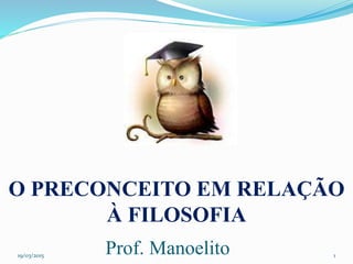 19/03/2015
Prof. Manoelito 1
O PRECONCEITO EM RELAÇÃO
À FILOSOFIA
 