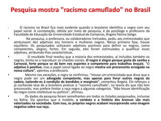 Pesquisa mostra "racismo camuflado" no Brasil

•         O racismo no Brasil fica mais evidente quando o brasileiro identifica o negro com seu
     papel social. A constatação, obtida por meio de pesquisa, é da psicóloga e professora da
     Faculdade de Educação da Universidade Estadual de Campinas, Ângela Fátima Soligo.
•             Na pesquisa, a professora, ou colaboradores treinados, pediu aos entrevistados que
     atribuíssem dez adjetivos aos homens e mulheres negros. Nessa primeira fase, houve
     equilíbrio. Os pesquisados utilizaram adjetivos positivos para definir os negros, como
     competentes, alegres, fortes. Em seguida, eles foram estimulados a qualificar esses
     adjetivos, atribuindo-lhes características.
•              O resultado final revelou que a maioria dos entrevistados, aí incluídos também os
     negros, limita-se a reproduzir os chavões sociais. O negro é alegre porque gosta de samba e
     Carnaval, forte porque se dá bem nos esportes e competente para trabalhos braçais. “O
     adjetivo é positivo, mas o papel social ligado ao negro mostra um preconceito arraigado na
     nossa cultura", apontou a professora.
•            Mesmo nas exceções, a regra se confirmou. "Houve um entrevistado que disse que o
     negro pode ser um advogado competente, mas apenas para livrar outros negros da
     cadeia, isolando-os à condição de bandidos e marginais", comentou Ângela. Ele reforçou a
     já conhecida tese de o brasileiro praticar o "racismo camuflado", na teoria diz que não tem
     preconceito, mas prefere limitar a raça negra a algumas categorias. "Não houve identificação
     do negro como intelectual ou político", afirmou.
•            Os dados da pesquisa foram semelhantes em todos os Estados pesquisados, inclusive
     na Bahia. Ela apontou que o modelo, a conduta e a história dos brancos são mais
     valorizados na sociedade. Com isso, os próprios negros acabam incorporando uma imagem
     negativa sobre sua raça.
 