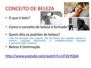 CONCEITO DE BELEZA
• O que é belo?

• Como o conceito de beleza é formado?

• Quem dita os padrões de beleza?
  “não há educação sem esporte, não há beleza sem esporte; apenas o
  homem       educado      fisicamente é verdadeiramente    educado
  e, portanto, belo”. (Grécia)
• Beleza X Dominação

http://www.youtube.com/watch?v=LIF2lcYQSj4
 