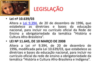 LEGISLAÇÃO
• Lei nº 10.639/03
  Altera a Lei 9.394, de 20 de dezembro de 1996, que
  estabelece as diretrizes e bases da educação
  nacional, para incluir no currículo oficial da Rede de
  Ensino a obrigatoriedade da temática "História e
  Cultura Afro-Brasileira”.
• LEI Nº 11.645, DE 10 MARÇO DE 2008
  Altera a Lei no 9.394, de 20 de dezembro de
  1996, modificada pela Lei 10.639/03, que estabelece as
  diretrizes e bases da educação nacional, para incluir no
  currículo oficial da rede de ensino a obrigatoriedade da
  temática “História e Cultura Afro-Brasileira e Indígena”.
 