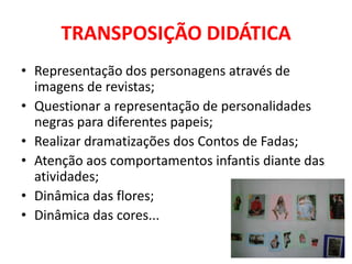 TRANSPOSIÇÃO DIDÁTICA
• Representação dos personagens através de
  imagens de revistas;
• Questionar a representação de personalidades
  negras para diferentes papeis;
• Realizar dramatizações dos Contos de Fadas;
• Atenção aos comportamentos infantis diante das
  atividades;
• Dinâmica das flores;
• Dinâmica das cores...
 