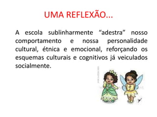 UMA REFLEXÃO...
A escola sublinharmente “adestra” nosso
comportamento e nossa personalidade
cultural, étnica e emocional, reforçando os
esquemas culturais e cognitivos já veiculados
socialmente.
 