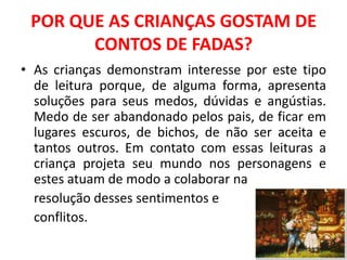 POR QUE AS CRIANÇAS GOSTAM DE
       CONTOS DE FADAS?
• As crianças demonstram interesse por este tipo
  de leitura porque, de alguma forma, apresenta
  soluções para seus medos, dúvidas e angústias.
  Medo de ser abandonado pelos pais, de ficar em
  lugares escuros, de bichos, de não ser aceita e
  tantos outros. Em contato com essas leituras a
  criança projeta seu mundo nos personagens e
  estes atuam de modo a colaborar na
  resolução desses sentimentos e
  conflitos.
 