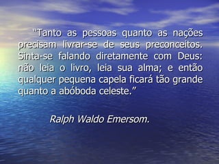 “ Tanto as pessoas quanto as nações precisam livrar-se de seus preconceitos. Sinta-se falando diretamente com Deus: não leia o livro, leia sua alma; e então qualquer pequena capela ficará tão grande quanto a abóboda celeste.” Ralph Waldo Emersom. 