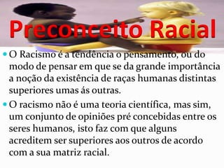 Preconceito Racial
 O Racismo é a tendência o pensamento, ou do
  modo de pensar em que se da grande importância
  a noção da existência de raças humanas distintas
  superiores umas ás outras.
 O racismo não é uma teoria científica, mas sim,
  um conjunto de opiniões pré concebidas entre os
  seres humanos, isto faz com que alguns
  acreditem ser superiores aos outros de acordo
  com a sua matriz racial.
 