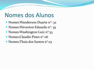Nomes dos Alunos
 Nomes:Wanderson Duarte n°: 32
 Nomes:Weverton Eduardo n°: 35
 Nomes:Washington Luiz n°:33
 Nomes:Claudio Pinto n° 06
 Nomes:Thais dos Santos n°:25
 