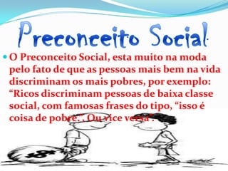  O Preconceito Social, esta muito na moda
 pelo fato de que as pessoas mais bem na vida
 discriminam os mais pobres, por exemplo:
 “Ricos discriminam pessoas de baixa classe
 social, com famosas frases do tipo, “isso é
 coisa de pobre.”, Ou vice versa”.
 