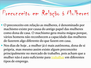  O preconceito em relação as mulheres, é denominado por
  machismo existe por causa do antigo papel das mulheres
  como dona de casa. O machismo gera muita mágoa porque,
  vários homens não reconhecem a capacidade das mulheres
  de fazerem algo diferente do que fazem em casa.
 Nos dias de hoje , a mulher já é mais autônoma, dona de si
  própria, mas mesmo assim existe algum preconceito
  principalmente no mercado de trabalho, pois acham que a
  mulher não é auto suficiente para trabalhar em diferentes
  tipos de emprego.
 