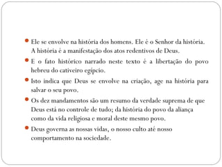 Ele se envolve na história dos homens. Ele é o Senhor da história.
A história é a manifestação dos atos redentivos de Deus.
E o fato histórico narrado neste texto é a libertação do povo
hebreu do cativeiro egípcio.
Isto indica que Deus se envolve na criação, age na história para
salvar o seu povo.
Os dez mandamentos são um resumo da verdade suprema de que
Deus está no controle de tudo; da história do povo da aliança
como da vida religiosa e moral deste mesmo povo.
Deus governa as nossas vidas, o nosso culto até nosso
comportamento na sociedade.
 