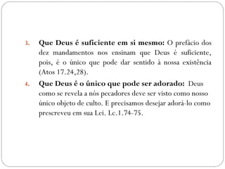 3. Que Deus é suficiente em si mesmo: O prefácio dos
dez mandamentos nos ensinam que Deus é suficiente,
pois, é o único que pode dar sentido à nossa existência
(Atos 17.24,28).
4. Que Deus é o único que pode ser adorado: Deus
como se revela a nós pecadores deve ser visto como nosso
único objeto de culto. E precisamos desejar adorá-lo como
prescreveu em sua Lei. Lc.1.74-75.
 
