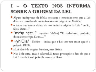 I – O TEXTO NOS INFORMAI – O TEXTO NOS INFORMA
SOBRE A ORIGEM DA LEI.SOBRE A ORIGEM DA LEI.
Alguns intérpretes da Bíblia possuem o entendimento que a Lei
deve ser considerada como tendo a sua origem em Moisés.
o texto que temos diante de nos indica a origem da Lei: “ então,
falou Deus...”
“‫ה םים‬ִ֔‫ םי‬ ‫ל‬ֹ‫ִה‬‫א‬ֱ‫ל‬ ‫ּבֱא ר‬ֵֵּ֣‫ֱא ר‬ ‫ד‬ַ‫ּב‬ ‫ םי‬ְ‫ַד‬‫ו‬ַ‫ּב‬ ” [vaydaber ‘elohim] ““E verbalizou, proferiu,
ditou como regra Deus....””
~yhiOla/ - Elohim – indica que a Lei tem um autor que é o
próprio DEUS.
a Lei não é de origem humana, mas divina.
Não é da terra, mas é celestial.O texto pressupõe o fato de que a
Lei é revelacional, pois ela nasce em Deus.
 
