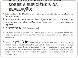 II – O TEXTO NOS INFORMAII – O TEXTO NOS INFORMA
SOBRE A SUFICIÊNCIA DASOBRE A SUFICIÊNCIA DA
REVELAÇÃO:REVELAÇÃO:
Este prefácio do Decálogo nos informa a suficiência da revelação de
Deus ao homem.
O texto nos diz que Deus não falou algumas palavras, mas o texto nos
informa que ele falou “todas estas palavras”. No texto temos a
expressão.
 ‫ר םים‬ִ֥‫ םי‬‫ב‬ָ‫ִ֥ר‬ ‫ד‬ְּ‫רָב‬ ‫ה‬ַ‫ד‬ ‫כה־ל־‬ָּ‫ִ֥ר‬ ‫אכ ת‬ֵ֛ [eth kol-hadavarim]
 No texto hebraico a palavra “Kol” aponta par a idéia de completude indica uma
relação de posse; em outras palavras, todas as palavras pentencem a Deus, e são
suficientes.
 O termo ~yrb;)D.h;(haddevarim) – regras, palavras –são suficientes para o
homem viver no mundo, são suficientes para dar norte ao povo do pacto, eles não
precisam ir em busca de novas revelações, de novas regras para viverem a vida, eles
não precisam de novas revelações para saber qual é a vontade de Deus para as suas
relações com o divino e com o seu semelhante, pois, a Lei sumariza e revela tudo isso
de forma clara.
 