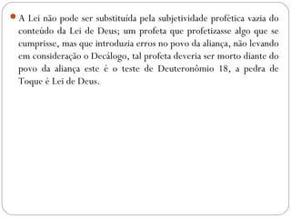 A Lei não pode ser substituída pela subjetividade profética vazia do
conteúdo da Lei de Deus; um profeta que profetizasse algo que se
cumprisse, mas que introduzia erros no povo da aliança, não levando
em consideração o Decálogo, tal profeta deveria ser morto diante do
povo da aliança este é o teste de Deuteronômio 18, a pedra de
Toque é Lei de Deus.
 