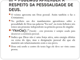 III – PODEMOS APRENDER AIII – PODEMOS APRENDER A
RESPEITO DA PESSOALIDADE DERESPEITO DA PESSOALIDADE DE
DEUS.DEUS.
O teísmo apresenta um Deus pessoal. Assim também o faz o
Cristianismo.
No prefácio aos dez mandamentos aprendemos sobre a
pessoalidade de Deus nas palavras “Eu sou”, no texto hebraico nós
temos um pronome independente na primeira pessoa do singular.
“YkinOa();:”(Anoki) - este pronome é sempre usado para
descrever a existência pessoal.
Indica que Deus não é uma força ativa, uma energia elétrica
ou coisa do tipo, mas a designação pessoal diz que ele
mantém um relacionamento com o seu povo.
Deus está sendo o centro do texto logo ele deve ser visto como
pessoa.
 