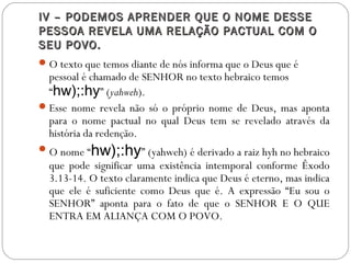IV – PODEMOS APRENDER QUE O NOME DESSEIV – PODEMOS APRENDER QUE O NOME DESSE
PESSOA REVELA UMA RELAÇÃO PACTUAL COM OPESSOA REVELA UMA RELAÇÃO PACTUAL COM O
SEU POVO.SEU POVO.
O texto que temos diante de nós informa que o Deus que é
pessoal é chamado de SENHOR no texto hebraico temos
“hw);:hy” (yahweh).
Esse nome revela não só o próprio nome de Deus, mas aponta
para o nome pactual no qual Deus tem se revelado através da
história da redenção.
O nome “hw);:hy” (yahweh) é derivado a raiz hyh no hebraico
que pode significar uma existência intemporal conforme Êxodo
3.13-14. O texto claramente indica que Deus é eterno, mas indica
que ele é suficiente como Deus que é. A expressão “Eu sou o
SENHOR” aponta para o fato de que o SENHOR E O QUE
ENTRA EM ALIANÇA COM O POVO.
 
