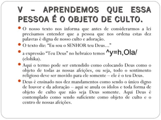 V – APRENDEMOS QUE ESSAV – APRENDEMOS QUE ESSA
PESSOA É O OBJETO DE CULTO.PESSOA É O OBJETO DE CULTO.
O nosso texto nos informa que antes de considerarmos a lei
precisamos entender que a pessoa que nos ordena estas dez
palavras é digna de nosso culto e adoração.
O texto diz: “Eu sou o SENHOR teu Deus...”
a expressão “Teu Deus” no hebraico temos ^y=h,Ola/
(elohika).
Aqui o termo pode ser entendido como colocando Deus como o
objeto de todas as nossas afeições, ou seja, todo o sentimento
religioso deve ser movido para ele somente – ele é o teu Deus.
Deus é ensinado nos dez mandamentos como sendo o único digno
de louvor e da adoração – aqui se anula os ídolos e toda forma de
objeto de culto que não seja Deus somente. Aqui Deus é
contemplado como sendo suficiente como objeto de culto e o
centro de nossas afeições.
 