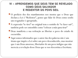 VI – APRENDEMOS QUE DEUS TEM SE REVELADOVI – APRENDEMOS QUE DEUS TEM SE REVELADO
COMO DEUS SALVADORCOMO DEUS SALVADOR
E REDENTOR DO POVO SEU.E REDENTOR DO POVO SEU.
O prefácio dos dez mandamentos nos mostra que o Deus que
declara a Lei é “Redentor”, penso que falar de Deus como sendo
um resgatador é apropriado.
A expressão “te tirei” no original tem o sentido de “te fazer sair”,
também pode ser entendido como “colocar a mão para tirar”
Deus manifesta a sua redenção ao libertar o povo do estado de
escravidão.
Aqui somos informados que o autor das dez palavras não é um
tirano que impõe a Lei sobre um povo desconhecido, mas mostrar
que é um Deus amoroso, libertador de um povo indigno que não
merecia a revelação desse Deus que se nos descortina a Escritura.
 