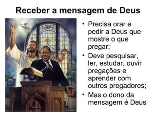 Receber a mensagem de Deus
             • Precisa orar e
               pedir a Deus que
               mostre o que
               pregar;
             • Deve pesquisar,
               ler, estudar, ouvir
               pregações e
               aprender com
               outros pregadores;
             • Mas o dono da
               mensagem é Deus
 