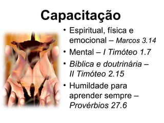 Capacitação
   • Espiritual, física e
     emocional – Marcos 3.14
   • Mental – I Timóteo 1.7
   • Bíblica e doutrinária –
     II Timóteo 2.15
   • Humildade para
     aprender sempre –
     Provérbios 27.6
 