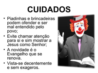 CUIDADOS
• Piadinhas e brincadeiras
  podem ofender e ser
  mal entendido pelo
  povo;
• Evite chamar atenção
  para si e sim mostrar a
  Jesus como Senhor;
• A novidade é o
  Evangelho que se
  renova.
• Vista-se decentemente
  e sem exageros.
 
