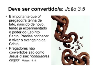 Deve ser convertido/a: João 3.5
• E importante que o/
  pregador/a tenha de
  fato, nascido de novo,
  tendo já experimentado
  o poder do Espírito
  Santo. Precisa conhecer
  e viver o evangelho de
  Cristo.
• Pregadores não
  convertidos são como
  Jesus disse: “condutores
  cegos” Mateus 15.14
 