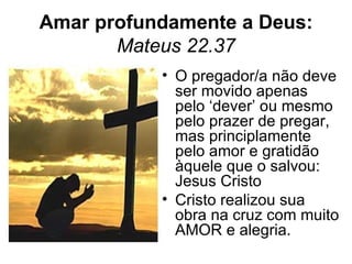 Amar profundamente a Deus:
       Mateus 22.37
           • O pregador/a não deve
             ser movido apenas
             pelo ‘dever’ ou mesmo
             pelo prazer de pregar,
             mas principlamente
             pelo amor e gratidão
             àquele que o salvou:
             Jesus Cristo
           • Cristo realizou sua
             obra na cruz com muito
             AMOR e alegria.
 