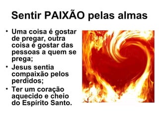 Sentir PAIXÃO pelas almas
• Uma coisa é gostar
  de pregar, outra
  coisa é gostar das
  pessoas a quem se
  prega;
• Jesus sentia
  compaixão pelos
  perdidos;
• Ter um coração
  aquecido e cheio
  do Espírito Santo.
 