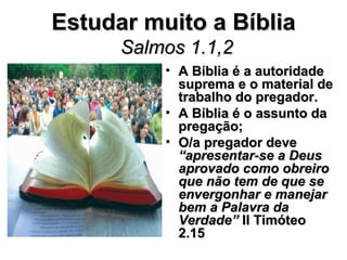 Estudar muito a Bíblia
      Salmos 1.1,2
          • A Bíblia é a autoridade
            suprema e o material de
            trabalho do pregador.
          • A Bíblia é o assunto da
            pregação;
          • O/a pregador deve
            “apresentar-se a Deus
            aprovado como obreiro
            que não tem de que se
            envergonhar e manejar
            bem a Palavra da
            Verdade” II Timóteo
            2.15
 