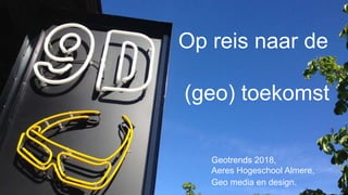 Op reis naar de
(geo) toekomst
Geotrends 2018,
Aeres Hogeschool Almere,
Geo media en design.
 