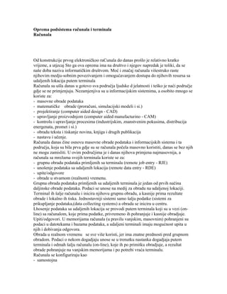 Oprema podsistema računala i terminala
Računala
Od konstrukcije prvog elektroničkoo raCunala do danas prošlo je relativno kratko
vrijeme, a utjecaj Sto ga ova oprema ima na društvo i njegov napredak je toliki, da se
naše doba naziva informatičkim društvom. Moć i značaj računala višestruko raste
njihovim medju-sobnim povezivanjem i omogućavanjem dostupa do njihovih resursa sa
udaljenih lokacija putem terminala
Računala su ušla danas u gotovo sva područja ljudske d jelatnosti i teško je naći područje
gdje se ne primjenjuju. Nezamjenjiva su u informacijskim sistemima, a osobito mnogo se
koriste za:
- masovne obrade podataka
- matematičke obrade (proračuni, simulacijski modeli i si.)
- projektiranje (computer aided design - CAD)
- upravljanje proizvodnjom (computer aided manufacturino - CAM)
- kontrolu i upravljanje procesima (industrijskim, znanstvenim pokusima, distribucija
energenata, promet i si.)
- obradu teksta i tiskanje novina, knjiga i drugih publikacija
- nastavu i učenje.
Računala danas čine osnovu masovne obrade podataka i informacijskih sistema i ta
područja, koja su bila prva gdje su se računala počela masovno koristiti, danas se bez njih
ne mogu zamisliti. U ovim područjima je i danas njihova primjena najmasovnija, a
računala sa mrežama svojih terminala koriste se za:
- grupnu obradu podataka primljenih sa terminala (remote job entry - RJE)
- unošenje podataka sa udaljenih lokacija (remote data entry - RDE)
- upite/odgovore
- obrade u stvarnom (realnom) vremenu.
Grupna obrada podataka primljenih sa udaljenih terminala je jedan od prvih načina
daljinske obrade podataka. Podaci se unose na medij za obradu na udaljenoj lokaciji.
Terminal ih šalje računalu i inicira njihovu grupnu obradu, a kasnije prima rezultate
obrade i lokalno ih tiska. Jednostavniji sistemi samo šalju podatke (sistemi za
prikupljanje podataka,(data collecting systems) a obrada se inicira u centru.
Lhosenje podataka sa udaljenih lokacija se provodi putem terminala koji su u vezi (on-
line) sa računalom, koje prima podatke, privremeno ih pohranjuje i kasnije obradjuje.
Upiti/odgovori. U memorijama računala (u pravilu vanjskim, masovnim) pohranjeni su
podaci u datotekama i bazama podataka, a udaljeni terminali imaju mogućnost upita u
njih i dobivanja odgovora.
Obrada u realnom vremenu se sve više koristi, jer ima znatne prednosti pred grupnom
obradom. Podaci o nekom dogadjaju unose se u trenutku nastanka dogadjaja putem
terminala i odmah šalju računalu (on-line), koje ih po primitku obradjuje, a rezultat
obrade pohranjuje na vanjskim memorijama i po potrebi vraća terminalu.
Računala se konfiguriraju kao
- samostojna
 