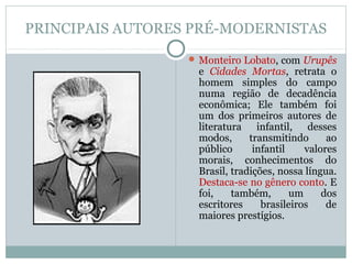 PRINCIPAIS AUTORES PRÉ-MODERNISTAS
 Monteiro Lobato, com Urupês
e Cidades Mortas, retrata o
homem simples do campo
numa região de decadência
econômica; Ele também foi
um dos primeiros autores de
literatura infantil, desses
modos, transmitindo ao
público infantil valores
morais, conhecimentos do
Brasil, tradições, nossa língua.
Destaca-se no gênero conto. E
foi, também, um dos
escritores brasileiros de
maiores prestígios.
 