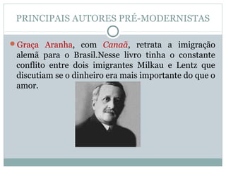 PRINCIPAIS AUTORES PRÉ-MODERNISTAS
Graça Aranha, com Canaã, retrata a imigração
alemã para o Brasil.Nesse livro tinha o constante
conflito entre dois imigrantes Milkau e Lentz que
discutiam se o dinheiro era mais importante do que o
amor.
 