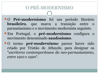 O PRÉ-MODERNISMO
O Pré-modernismo foi um período literário
brasileiro, que marca a transição entre o
parnasianismo e o movimento modernista seguinte.
Em Portugal, o pré-modernismo configura o
movimento denominado saudosismo.
O termo pré-modernismo parece haver sido
criado por Tristão de Athayde, para designar os
"escritores contemporâneos do neo-parnasianismo,
entre 1910 e 1920“.
 