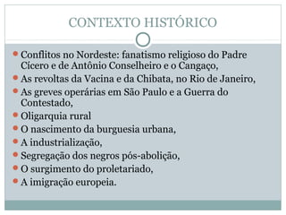 CONTEXTO HISTÓRICO
Conflitos no Nordeste: fanatismo religioso do Padre
Cícero e de Antônio Conselheiro e o Cangaço,
As revoltas da Vacina e da Chibata, no Rio de Janeiro,
As greves operárias em São Paulo e a Guerra do
Contestado,
Oligarquia rural
O nascimento da burguesia urbana,
A industrialização,
Segregação dos negros pós-abolição,
O surgimento do proletariado,
A imigração europeia.
 