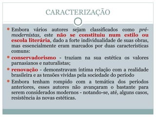 CARACTERIZAÇÃO
Embora vários autores sejam classificados como pré-
modernistas, este não se constituiu num estilo ou
escola literária, dado a forte individualidade de suas obras,
mas essencialmente eram marcados por duas características
comuns:
conservadorismo - traziam na sua estética os valores
parnasianos e naturalistas;
renovação - demonstravam íntima relação com a realidade
brasileira e as tensões vividas pela sociedade do período.
Embora tenham rompido com a temática dos períodos
anteriores, esses autores não avançaram o bastante para
serem considerados modernos - notando-se, até, alguns casos,
resistência às novas estéticas.
 