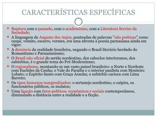 CARACTERÍSTICAS ESPECÍFICAS
 Ruptura com o passado, com o academismo, com a Literatura Sorriso da
Sociedade;
 A linguagem de Augusto dos Anjos, ponteadas de palavras "não poéticas" como
cuspe, vômito, escarro, vermes, era uma afronta à poesia parnasiana ainda em
vigor;
 A denúncia da realidade brasileira, negando o Brasil literário herdado do
Romantismo e Parnasianismo;
 O Brasil não oficial do sertão nordestino, dos caboclos interioranos, dos
subúrbios, é o grande tema do Pré-Modernismo;
 O regionalismo, montando-se um vasto painel brasileiro: o Norte e Nordeste
com Euclides da Cunha; o Vale do Paraíba e o interior paulista com Monteiro
Lobato; o Espírito Santo com Graça Aranha; o subúrbio carioca com Lima
Barreto;
 Os tipos humanos marginalizados: o sertanejo nordestino, o caipira, os
funcionários públicos, os mulatos;
 Uma ligação com fatos políticos, econômicos e sociais contemporâneos,
diminuindo a distância entre a realidade e a ficção.
 