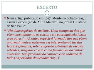 EXCERTO
Num artigo publicado em 1917, Monteiro Lobato reagiu
assim à exposição de Anita Malfatti, no jornal O Estado
de São Paulo:
"Há duas espécies de artistas. Uma composta dos que
vêem normalmente as coisas e em consequência fazem
arte pura. (...) A outra espécie é formada dos que vêem
anormalmente a natureza e a interpretam à luz das
teorias efêmeras, sob a sugestão estrábica de escolas
rebeldes, surgidas cá e lá como furúnculos da cultura
excessiva. São produtos do cansaço e do sadismo de
todos os períodos da decadência(...)"
 