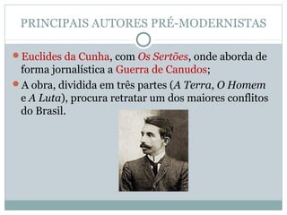 PRINCIPAIS AUTORES PRÉ-MODERNISTAS
Euclides da Cunha, com Os Sertões, onde aborda de
forma jornalística a Guerra de Canudos;
A obra, dividida em três partes (A Terra, O Homem
e A Luta), procura retratar um dos maiores conflitos
do Brasil.
 