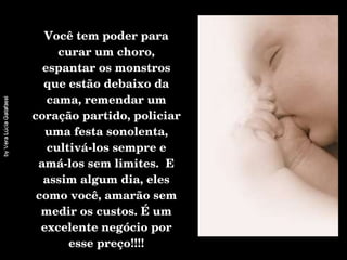 Você tem poder para curar um choro, espantar os monstros que estão debaixo da cama, remendar um coração partido, policiar uma festa sonolenta, cultivá-los sempre e amá-los sem limites.  E assim algum dia, eles como você, amarão sem medir os custos. É um excelente negócio por esse preço!!!! 