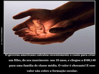 O governo americano calculou recentemente o custo para criar um filho, do seu nascimento  aos 18 anos, e chegou a $160,140 para uma família de classe média. O valor é chocante! E esse valor não cobre a formação escolar. 