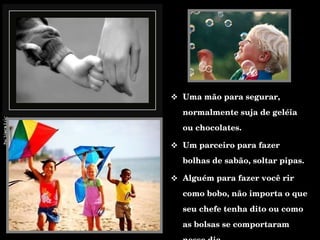 Uma mão para segurar, normalmente suja de geléia ou chocolates. Um parceiro para fazer bolhas de sabão, soltar pipas. Alguém para fazer você rir como bobo, não importa o que seu chefe tenha dito ou como as bolsas se comportaram nesse dia.  