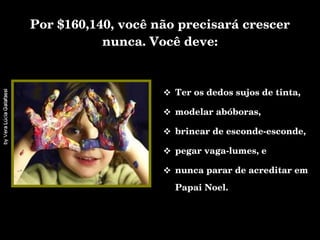 Por $160,140, você não precisará crescer nunca. Você deve: Ter os dedos sujos de tinta, modelar abóboras, brincar de esconde-esconde,  pegar vaga-lumes, e  nunca parar de acreditar em Papai Noel. 