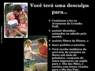 Você terá uma desculpa para... Continuar a ler as Aventuras do Ursinho Puff, assistir desenhos animados ao sábado pela manhã. assistir filmes da Disney, e fazer pedidos a estrelas. Você recebe molduras de arco-íris, de corações ou flores sob imãs de geladeira ; conjunto de mãos impressas em argila para o  Dia das Mães, e cartões com letras viradas para o Dia dos Pais.  