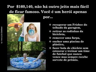 Por  $160,140, não há outro jeito mais fácil de ficar famoso. Você é um herói apenas por... recuperar um Frisbee do telhado da garagem, retirar as rodinhas da bicicleta,  remover uma farpa, encher uma piscina de plástico, fazer bola de chiclete sem estourar e treinar um time de futebol que nunca vence mas sempre recebe sorvete de prêmio.  