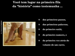 Você tem lugar na primeira fila  da “história” como testemunha ... dos primeiros passos, das primeiras palavras, do primeiro sutiã, do primeiro namoro, e  da primeira vez atrás do volante de um carro. 