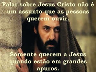 Falar sobre Jesus Cristo não é um assunto que as pessoas querem ouvir. Somente querem a Jesus quando estão em grandes apuros. 