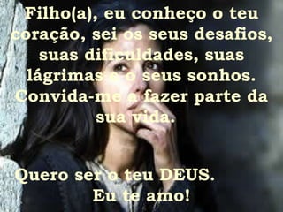 Filho(a), eu conheço o teu coração, sei os seus desafios, suas dificuldades, suas lágrimas e o seus sonhos. Convida-me a fazer parte da sua vida.  Quero ser o teu DEUS.  Eu te amo! 