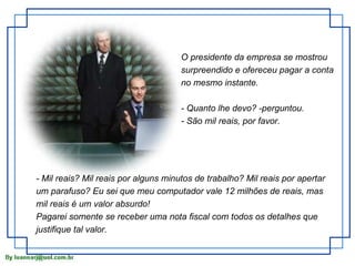 O presidente da empresa se mostrou surpreendido e ofereceu pagar a conta no mesmo instante. - Quanto lhe devo? -perguntou. - São mil reais, por favor. - Mil reais? Mil reais por alguns minutos de trabalho? Mil reais por apertar um parafuso? Eu sei que meu computador vale 12 milhões de reais, mas mil reais é um valor absurdo! Pagarei somente se receber uma nota fiscal com todos os detalhes que justifique tal valor. 