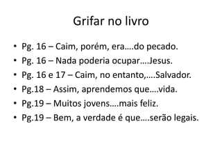Grifar no livroPg. 16 – Caim, porém, era….do pecado.Pg. 16 – Nada poderiaocupar….Jesus.Pg. 16 e 17 – Caim, no entanto,….Salvador.Pg.18 – Assim, aprendemosque….vida.Pg.19 – Muitosjovens….maisfeliz.Pg.19 – Bem, a verdade é que….serãolegais.